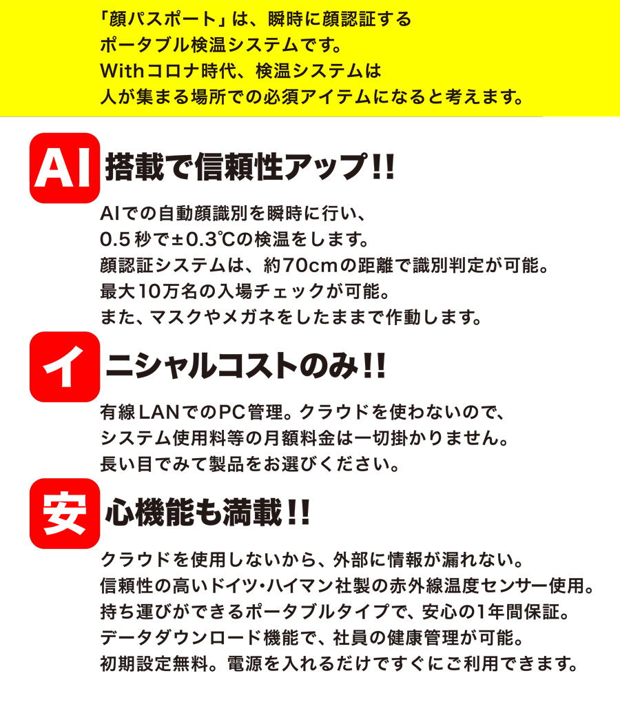 「顔パスポート」は、瞬時に顔認証するポータブル検温システムです。Withコロナ時代、検温システムは人が集まる場所での必須アイテムになると考えます。AI搭載で信頼性アップ！！AIでの自動顔識別を瞬時に行い、0.5秒で±0.3℃の検温をします。顔認証システムは、約70cmの距離で識別判定が可能。最大10万名の入場チェックが可能。また、マスクやメガネをしたままで作動します。イニシャルコストのみ！！有線LANでのPC管理。クラウドを使わないので、システム使用料等の月額料金は一切掛かりません。長い目でみて製品をお選びください。安心機能も満載！！クラウドを使用しないから、外部に情報が漏れない。信頼性の高いドイツ・ハイマン社製の赤外線温度センサー使用。持ち運びができるポータブルタイプで、安心の1年間保証。データダウンロード機能で、社員の健康管理が可能。初期設定無料。電源を入れるだけですぐにご利用できます。