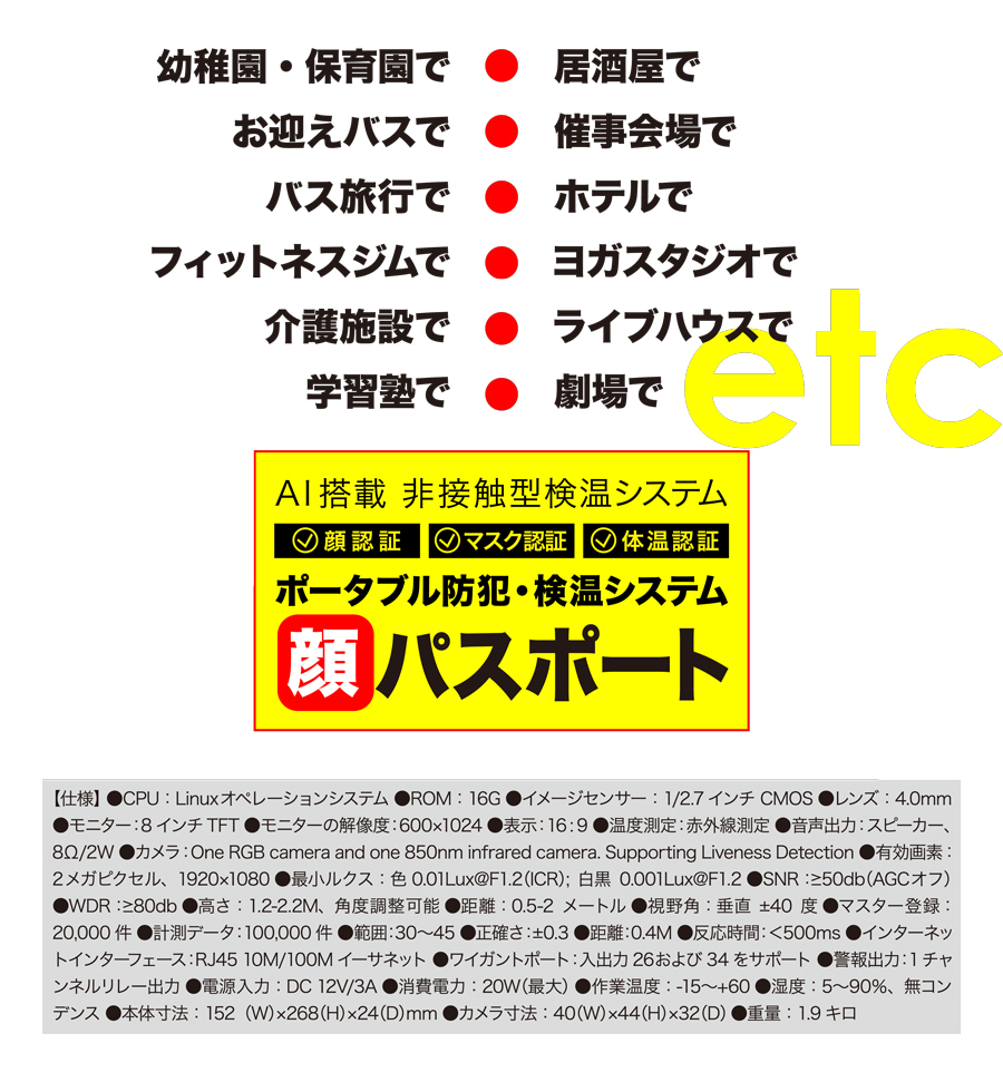 幼稚園・保育園で　居酒屋で　お迎えバスで　催事会場で　バス旅行で　ホテルで　フィットネスジムで　ヨガスタジオで　介護施設で　ライブハウスで　学習塾で　劇場で　etc　AI搭載　非接触型検温システム　顔認証　マスク認証　体温認証　ポータブル防犯・検温システム　顔パスポート　【仕様】●CPU：Linuxオペレーションシステム ●ROM：16G ●イメージセンサー：1/2.7 インチ CMOS ●レンズ：4.0mm ●モニター：8 インチ TFT ●モニターの解像度：600x1024 ●表示：16:9 ●温度測定：赤外線測定 ●音声出力：スピーカー、8Ω/2W ●カメラ：One RGB camera and one 850nm infrared camera. Supporting Liveness Detection ●有効画素：2メガピクセル、1920x1080 ●最小ルクス：色 0.01Lux@F1.2(ICR); 白黒 0.001Lux@F1.2 ●SNR：≥50db(AGCオフ) ●WDR：≥80db ●高さ：1.2-2.2M、角度調整可能 ●距離：0.5-2 メートル ●視野角：垂直 ±40 度 ●マスター登録：20,000件 ●計測データ：100,000件 ●範囲：30～45 ●正確さ：±0.3 ●距離：0.4M ●反応時間：＜500ms ●インターネットインターフェース：RJ45 10M/100M イーサネット ●ワイガントポート：入出力 26および34をサポート ●警報出力：1チャンネルリレー出力 ●電源入力：DC 12V/3A ●消費電力：20W(最大) ●作業温度：-15～+60 ●湿度：5～90%、無コンデンス ●本体寸法：152(W)x268(H)x24(D)mm ●カメラ寸法：40(W)x44(H)x32(D) ●重量：1.9キロ