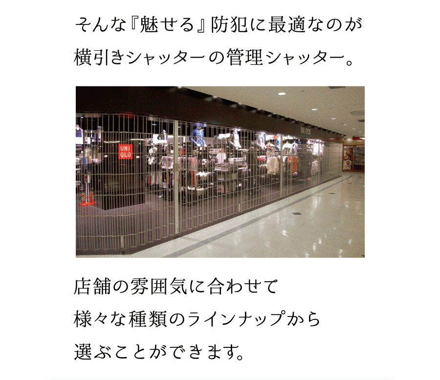 そんな『魅せる』防犯に最適なのが横引きシャッターの管理シャッター。店舗の雰囲気に合わせて様々な種類のラインナップから選ぶことができます。