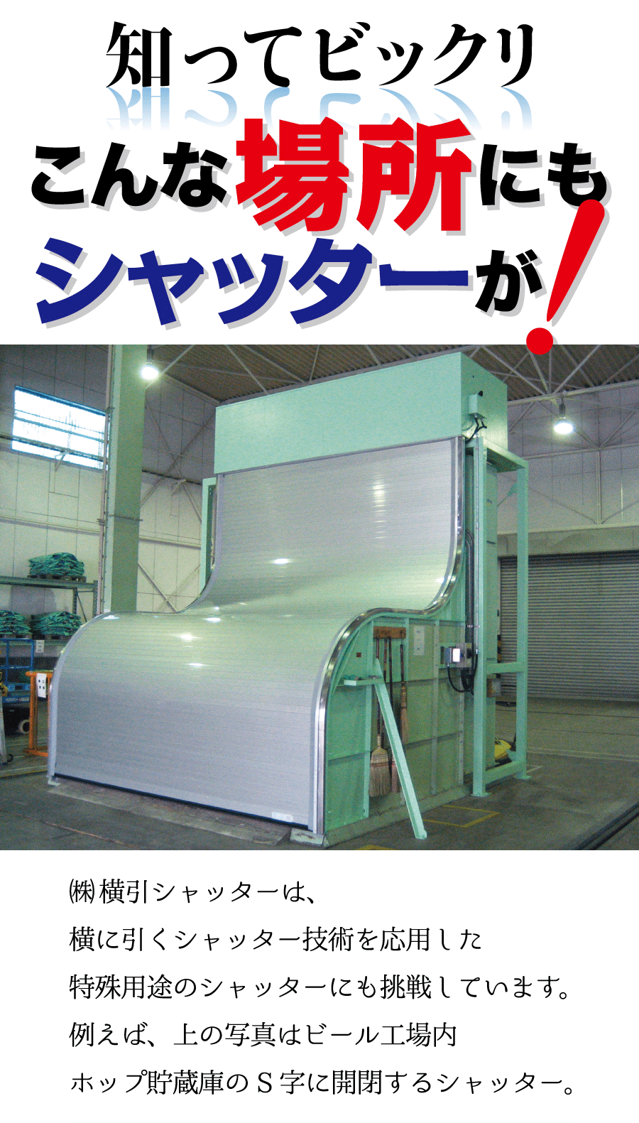 知ってビックリこんな場所にもシャッターが！株式会社横引きシャッターは、横に引くシャッター技術を応用した特殊シャッターにも挑戦しています。例えば、上の写真はビール工場内ホップ貯蔵庫のS字に開閉するシャッター。