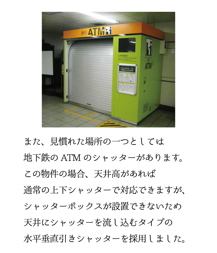 また、見慣れた場所の一つとしては地下鉄のATMのシャッターがあります。この物件の場合、天井高があれば通常の上下シャッターで対応できますが、シャッターボックスが設置できないため天井にシャッターを流し込むタイプの水平垂直引きシャッターを採用しました。