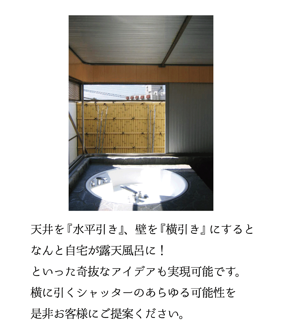 天井を『水平引き』、壁を『横引き』にするとなんと自宅が露天風呂に！といった奇抜なアイデアも実現可能です。横に引くシャッターのあらゆる可能性を是非お客様にご提案ください。