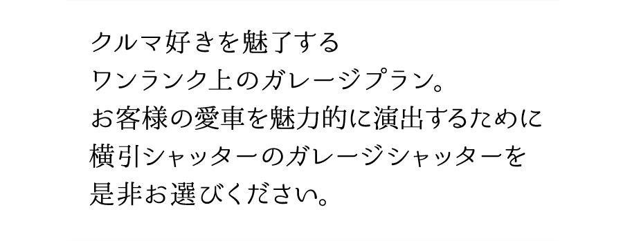 クルマ好きを魅了するワンランク上のガレージプラン。お客様の愛車を魅力的に演出するために横引シャッターのガレージシャッターを是非お選びください。