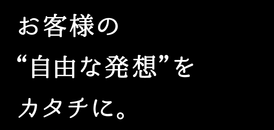 お客様の“自由な発想”をカタチに。