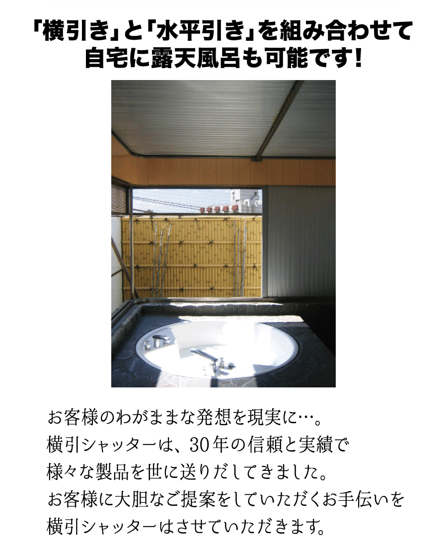 「横引き」と「水平引き」を組み合わせて自宅に露天風呂も可能です！お客様のわがままな発想を現実に…。横引シャッターは、30年の信頼と実績で様々な製品を世に送り出してきました。お客様に大胆なご提案をしていただくお手伝いを横引シャッターはさせていただきます。