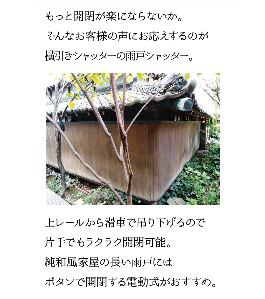 もっと開閉が楽にならないか。そんなお客様の声にお応えするのが横引きシャッターの雨戸シャッター。上レールから滑車で吊り下げるので片手でラクラク開閉可能。純和風家屋の長い雨戸にはボタンで開閉する電動式がおすすめ。