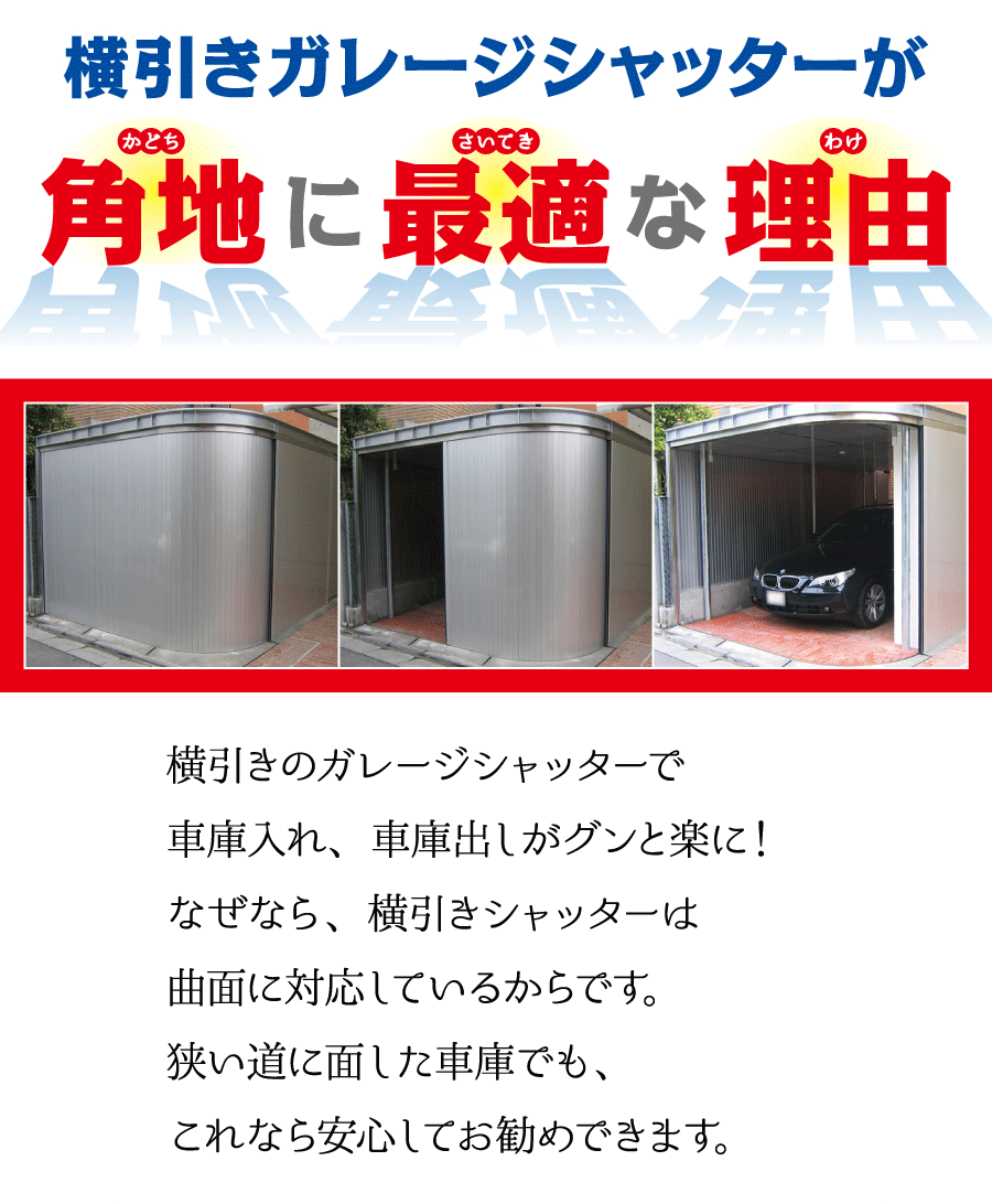 横引きガレージシャッターが角地に最適な理由　横引きのガレージシャッターで車庫入れ、車庫出しがグンと楽に！なぜなら、横引きシャッターは曲面に対応しているからです。狭い道に面した車庫でも、これなら安心してお勧めできます。