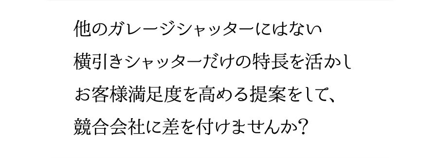 他のガレージシャッターにはない横引きシャッターだけの特長を活かしお客様満足度を高める提案をして、競合会社に差を付けませんか？