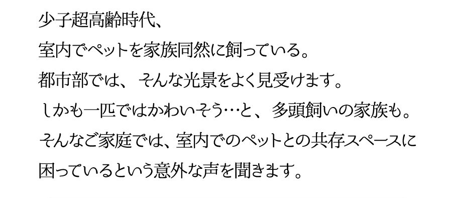 少子高齢時代、室内でペットを家族同然に飼っている。都市部では、そんな光景をよく見受けます。しかも一匹ではかわいそう…と、多頭飼いの家族も。そんなご家庭では、室内でのペットとの共存スペースに困っているという意外な声を聞きます。