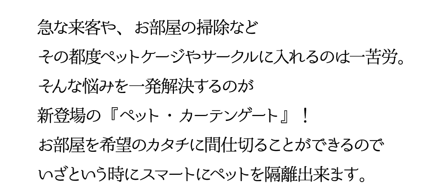 急な来客や、お部屋の掃除などその都度ペットケージやサークルに入れるのは一苦労。そんな悩みを一発解決するのが新登場の『ペット・カーテンゲート』！お部屋を希望のカタチに間仕切ることができるのでいざという時にスマートにペットを隔離できます。