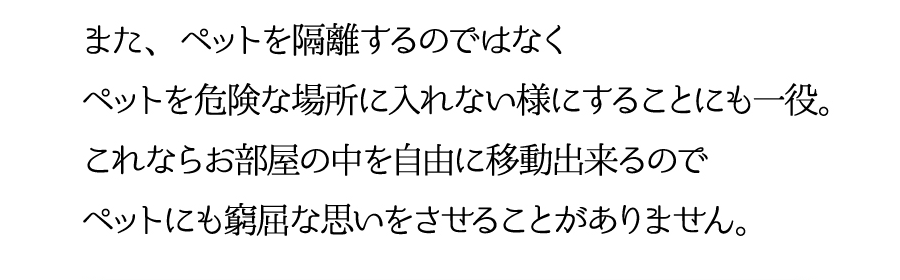 また、ペットを隔離するのではなくペットを危険な場所に入れない様にすることにも一役。これならお部屋の中を自由に移動できるのでペットにも窮屈な思いをさせることがありません。