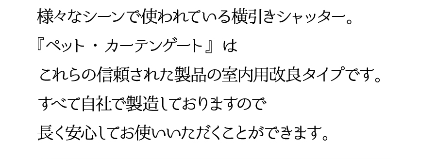 様々なシーンで使われている横引シャッター。『ペット・カーテンゲート』はこれらの信頼された製品の室内用改良タイプです。すべて自社で製造しておりますので長く安心してお使いいただくことができます。