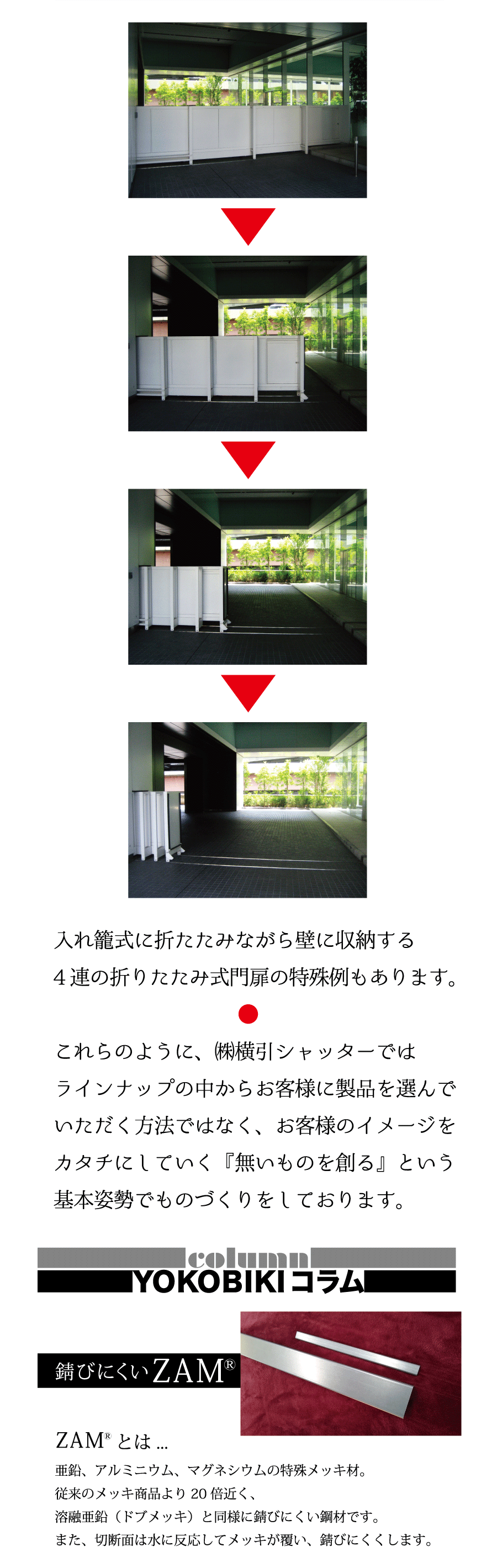 入れ籠式に折たたみながら壁に収納する4連の折りたたみ式門扉の特殊例もあります。●これらのように、㈱横引シャッターではラインナップの中からお客様に製品を選んでいただく方法ではなく、お客様のイメージをカタチにしていく『無いものを創る』という基本姿勢でものづくりをしております。ZAMとは…亜鉛、アルミニウム、マグネシウムの特殊メッキ材。従来のメッキ商品より20倍近く、溶融亜鉛（ドブメッキ）と同様に錆びにくい鋼材です。また、切断面は水に反応してメッキが覆い、錆びにくくします。