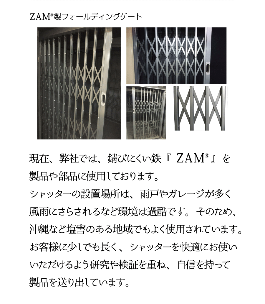 ZAM製フォールディングゲート。現在、弊社では、錆びにくい鉄『ZAM』を製品や部品に使用しております。シャッターの設置場所は、雨戸やガレージが多く風雨にさらされるなど環境は過酷です。そのため、沖縄など塩害のある地域でもよく使用されています。お客様に少しでも長く、シャッターを快適にお使いいただけるよう研究や検証を重ね、自信を持って製品を送り出しています。