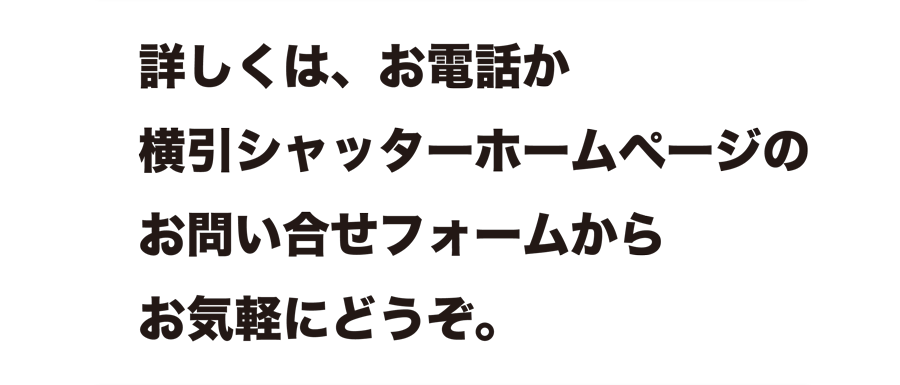 詳しくは、お電話か横引きシャッターホームページのお問い合せフォームからお気軽にどうぞ。