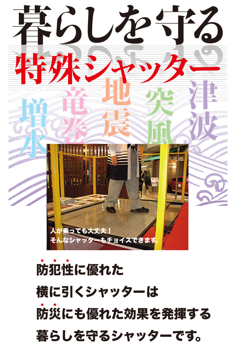 暮らしを守る特殊シャッター　増水　竜巻　地震　突風　津波　人が乗っても大丈夫！そんなシャッターもチョイスできます。　防犯性に優れた横に引くシャッターは防災にも優れた効果を発揮する暮らしを守るシャッターです。