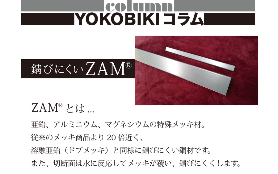 column YOKOBIKIコラム　錆びにくいZAM　ZAMとは…　亜鉛、アルミニウム、マグネシウムの特殊メッキ材。従来のメッキ商品より20倍近く、溶融亜鉛（ドブメッキ）と同様に錆びにくい鋼材です。また、切断面は水に反応してメッキが覆い、錆びにくくします。