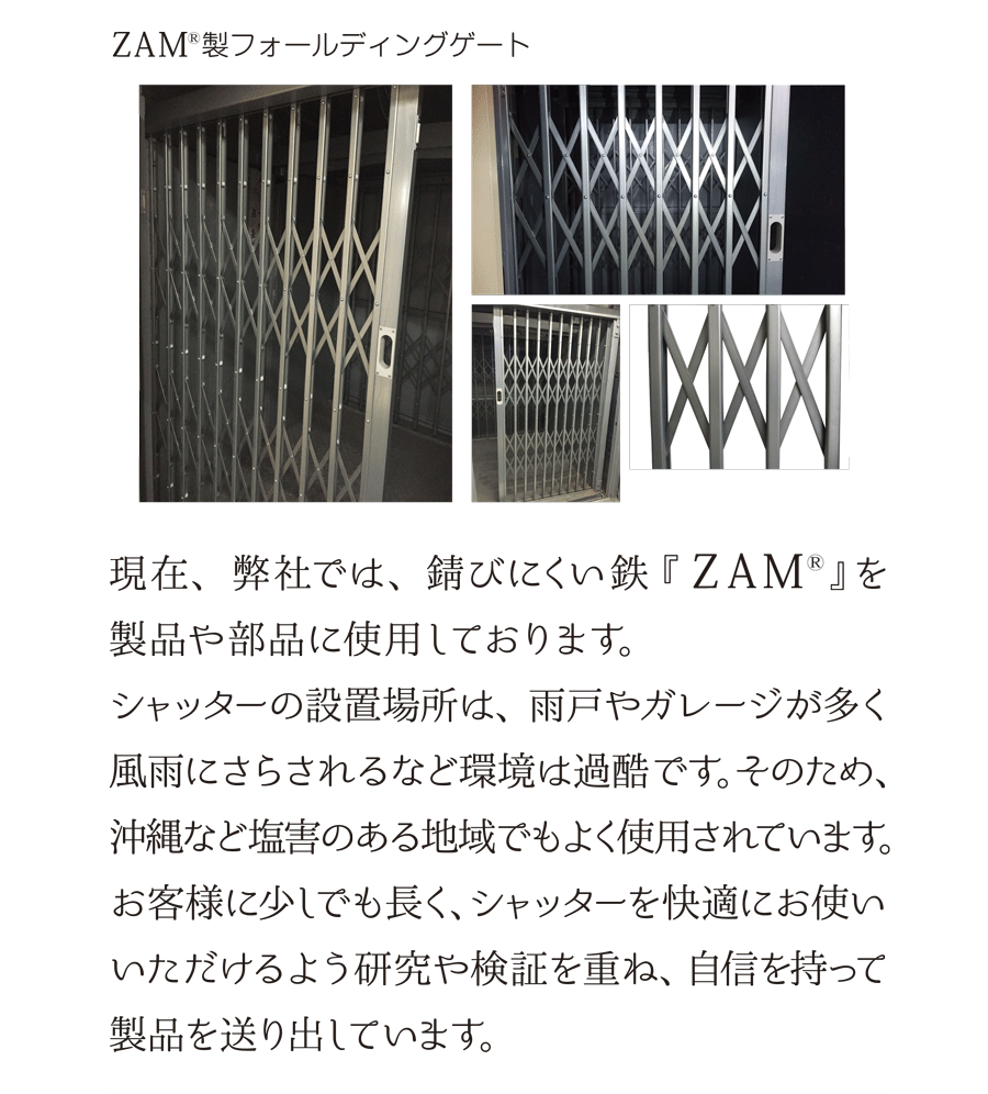 ZAM製フォールディングゲート　現在、弊社では、錆びにくい鉄『ZAM』を製品や部品に使用しております。シャッターの設置場所は、雨戸やガレージが多く風雨にさらされるなど環境は過酷です。そのため、沖縄など塩害のある地域でもよく使用されています。お客様に少しでも長く、シャッターを快適にお使いいただけるよう研究や検証を重ね、自信を持って製品を送り出しています。