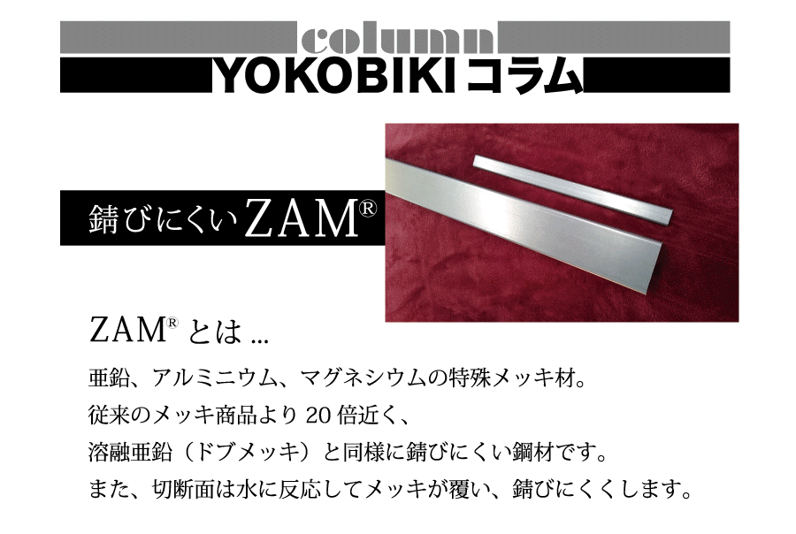 column YOKOBIKI コラム 錆びにくいZAM ZAMとは…亜鉛、アルミニウム、マグネシウムの特殊メッキ材。従来のメッキ商品より20倍近く、溶融亜鉛（ドブメッキ）と同様に錆びにくい鋼材です。また、切断面は水に反応してメッキが覆い、錆びにくくします。