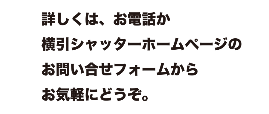 詳しくは、お電話か横引シャッターホームページのお問い合せフォームからお気軽にどうぞ。