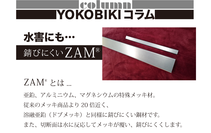 column YOKOBIKI コラム 水害にも…　錆びにくいZAM ZAMとは…亜鉛、アルミニウム、マグネシウムの特殊メッキ材。従来のメッキ商品より20倍近く、溶融亜鉛（ドブメッキ）と同様に錆びにくい鋼材です。また、切断面は水に反応してメッキが覆い、錆びにくくします。