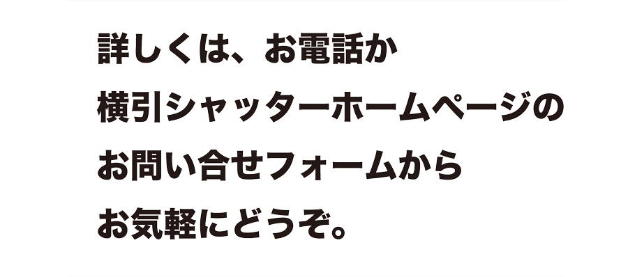 詳しくは、お電話か横引シャッターホームページのお問い合せフォームからお気軽にどうぞ。