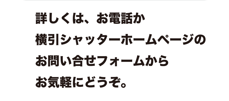 詳しくは、お電話か横引シャッターホームページのお問い合せフォームからお気軽にどうぞ。