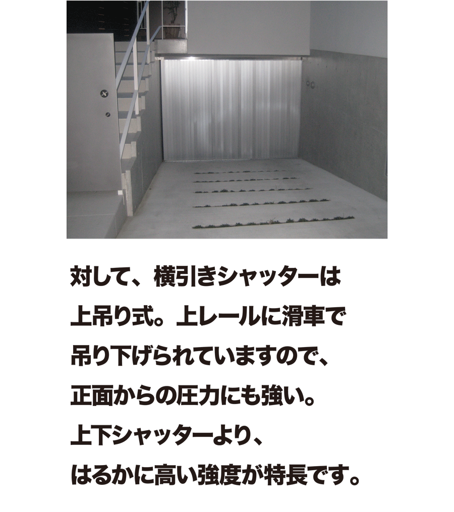 対して、横引きシャッターは上吊り式。上レールに滑車で吊り下げられていますので、正面からの圧力にも強い。上下シャッターより、はるかに高い強度が特長です。