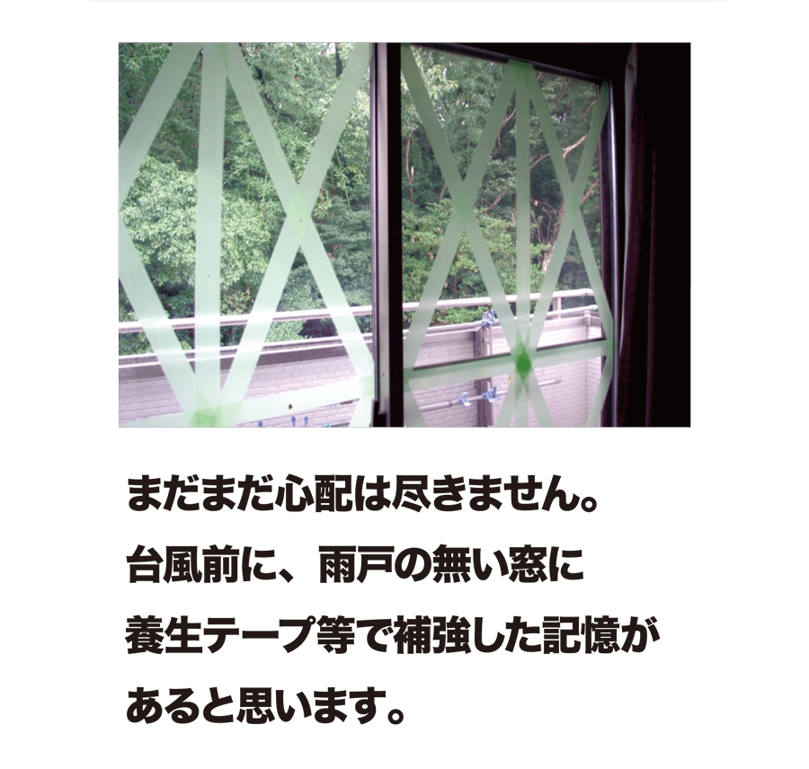 まだまだ心配は尽きません。台風前に、雨戸の無い窓に養生テープ等で補強した記憶があると思います。