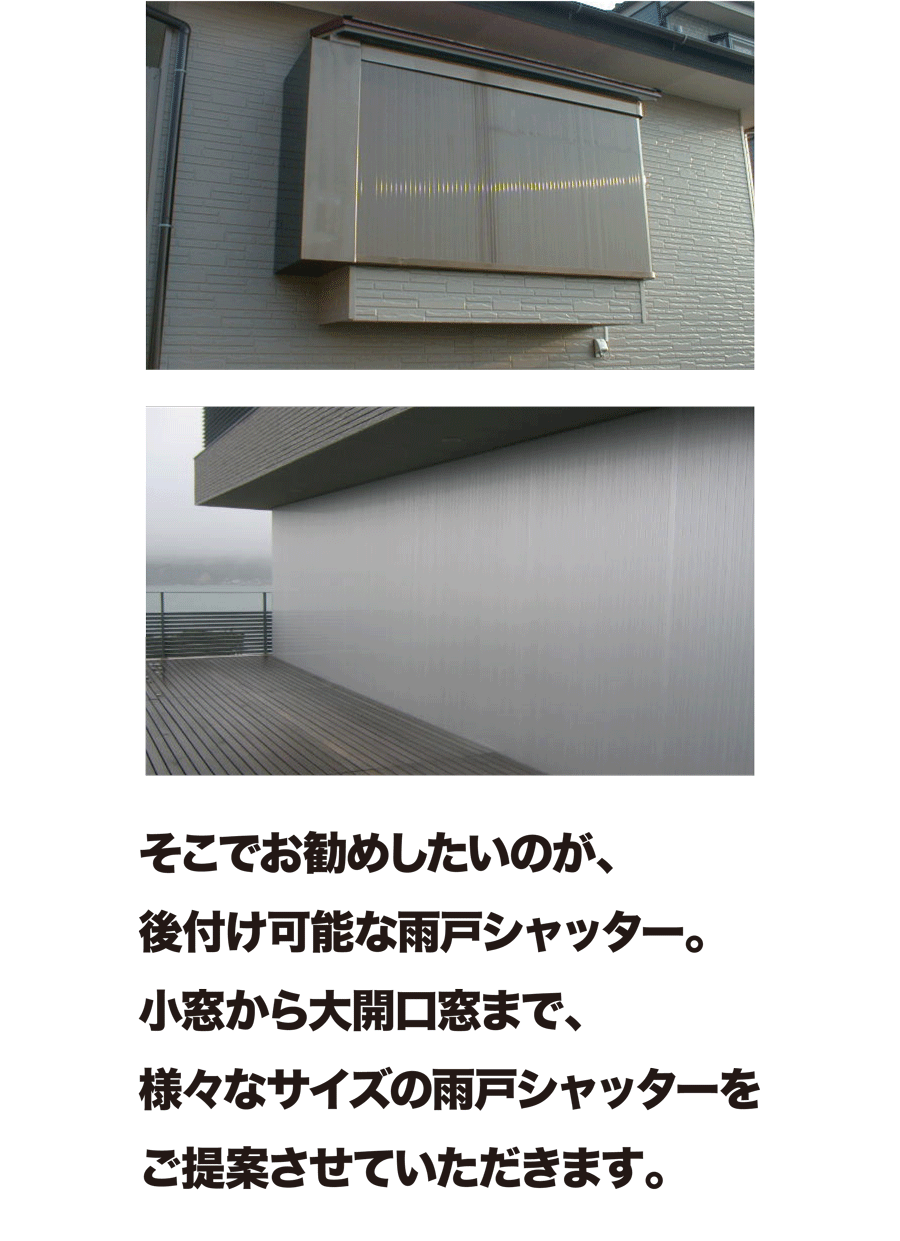 そこでお勧めしたいのが、後付け可能な雨戸シャッター。小窓から大開口窓まで、様々なサイズの雨戸シャッターをご提案させていただきます。