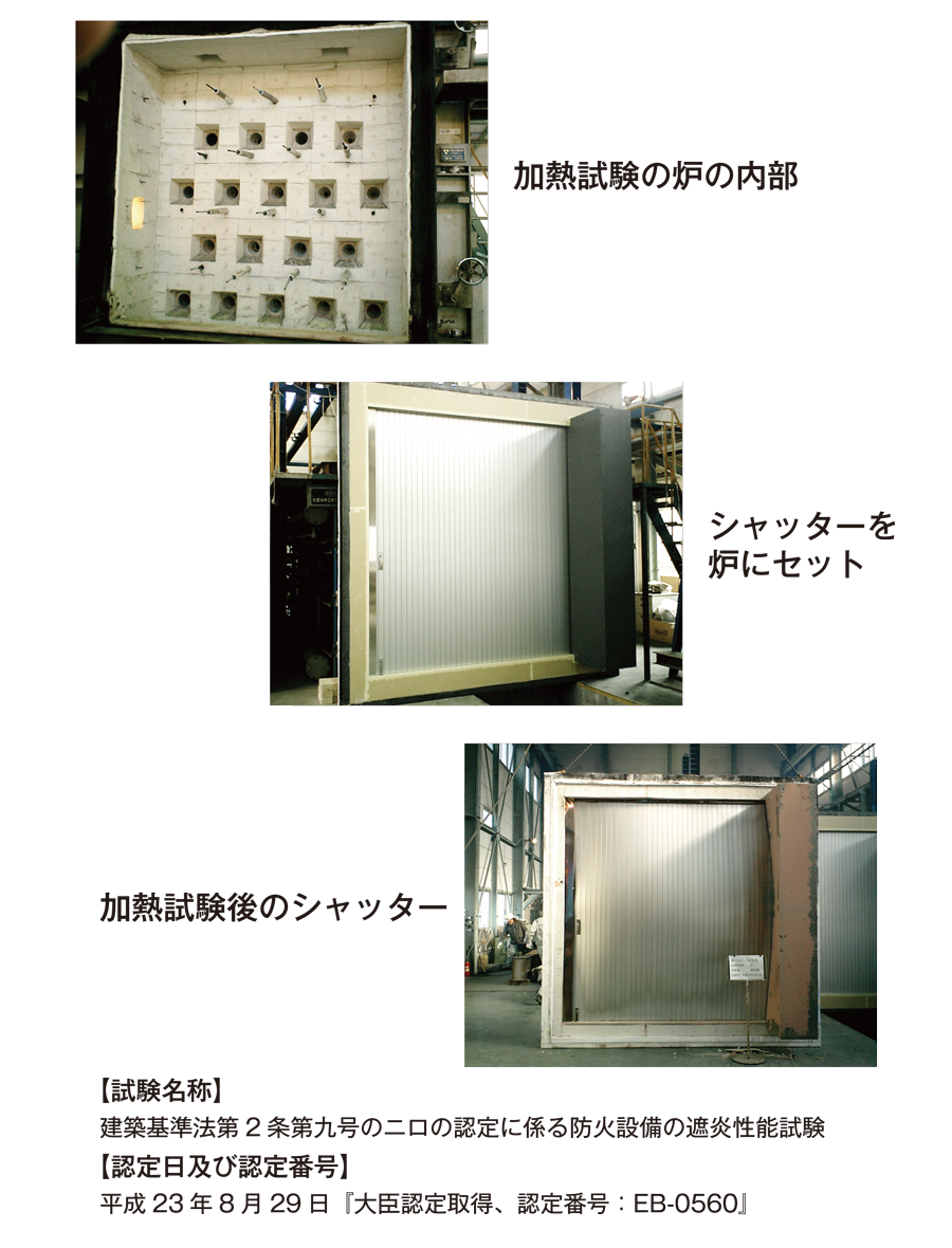 加熱試験の炉の内部　シャッターを炉にセット　加熱試験後のシャッター　【試験名称】建築基準法第２条第九号の二口の認定に係る防火設備の遮炎性能試験【認定日及び認定番号】平成２３年８月２９日『大臣認定取得、認定番号：EB-0560』