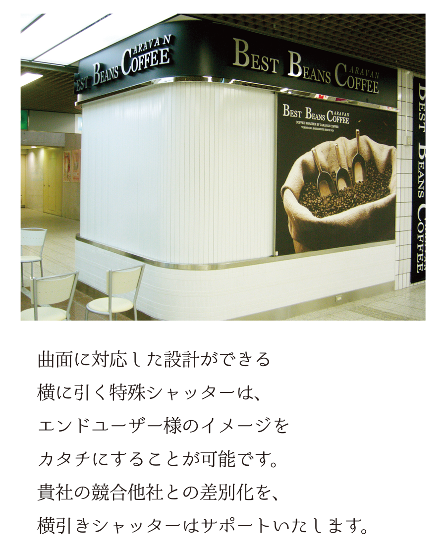 曲面に対応した設計ができる横に引く特殊シャッターは、エンドユーザー様のイメージをカタチにすることが可能です。貴社の競合他社との差別化を、横引きシャッターはサポートいたします。