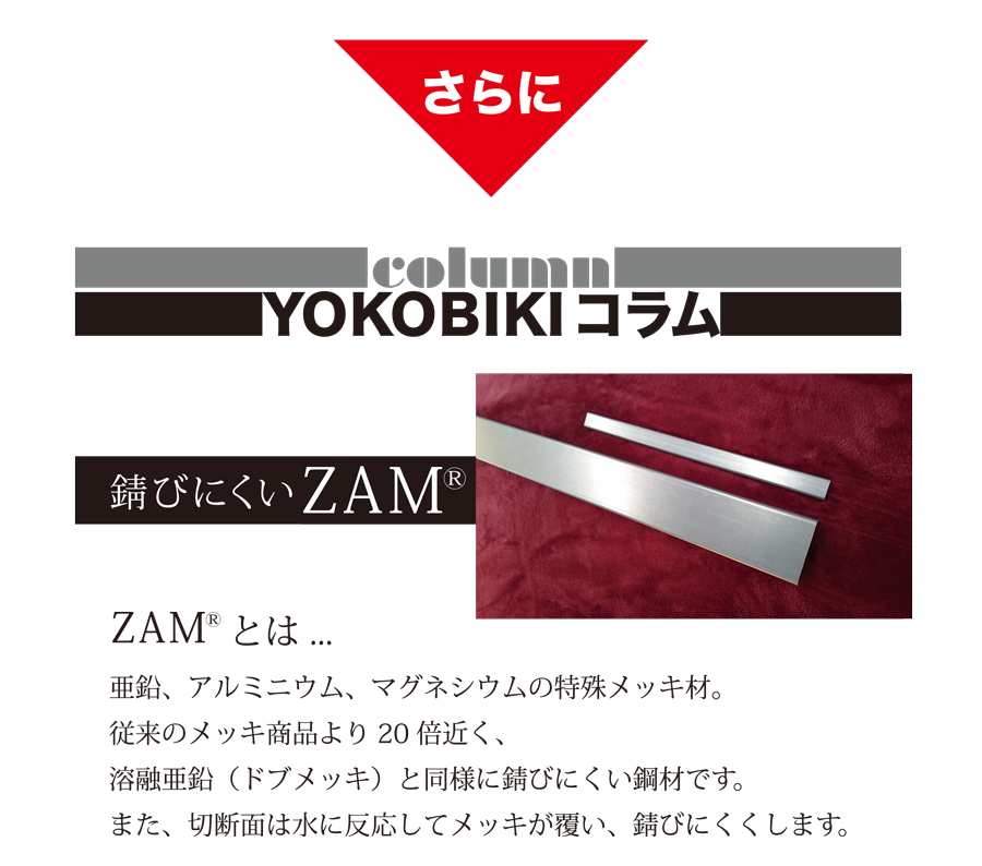 YOKOBIKI SHUTTER COLUMN 錆びにくいZAM(R) ZAM(R)とは... 亜鉛、アルミニウム、マグネシウムの特殊メッキ材。従来のメッキ商品より20倍近く、溶融亜鉛（ドブメッキ）と同様に錆びにくい鋼材です。また、切断面は水に反応してメッキが覆い、錆びにくくします。