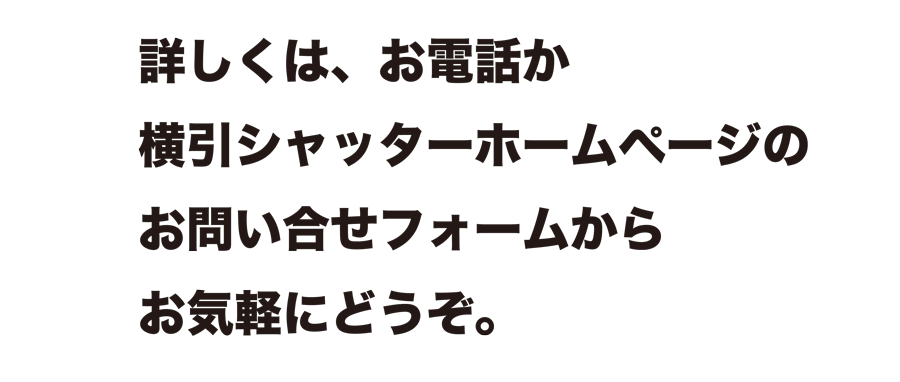 詳しくは、お電話か横引シャッターホームページのお問い合せフォームからお気軽にどうぞ。