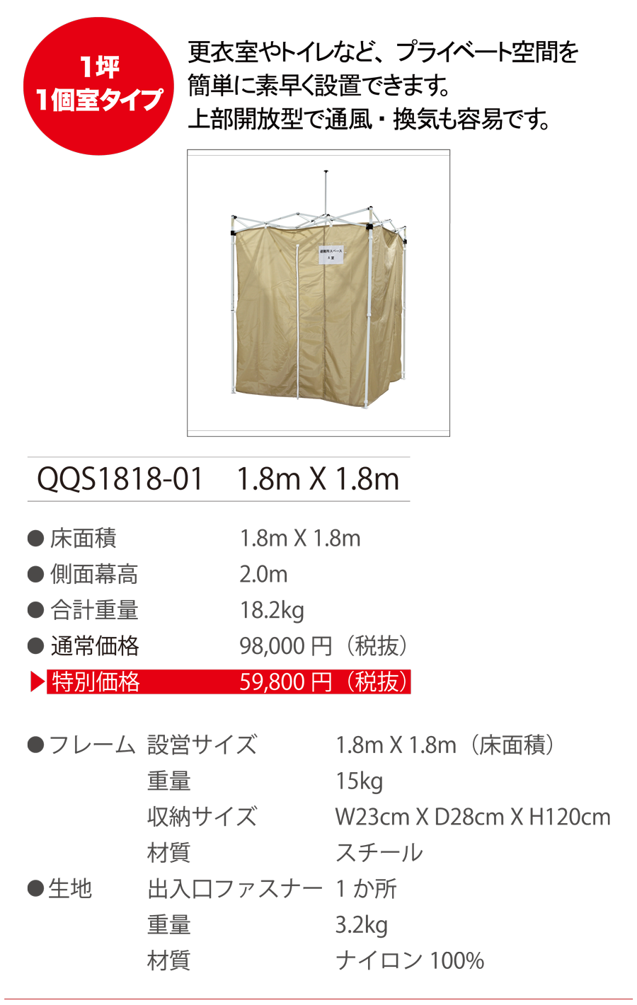 1坪1個室タイプ　更衣室やトイレなど、プライベート空間を簡単に素早く設置できます。上部開放型で通風・換気も容易です。 QQS1818-01 1.8m X 1.8m ●床面積 1.8m X 1.8m　●側面膜高 2.0m　●合計重量 18.2kg　●通常価格 98,000円（税抜）　●特別価格 59,800円（税抜）　●フレーム　設営サイズ 1.8m X 1.8m（床面積）　重量 15kg　収納サイズ W23cm X D28cm X H120cm　材質 スチール　●生地　出入口ファスナー １か所　重量 3.2kg　材質 ナイロン 100%
