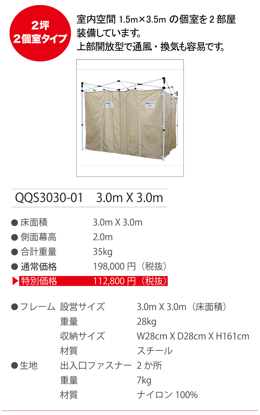 2坪2個室タイプ　室内空間 1.5mX3.5m の個室を2部屋装備しています。上部開放型で通風・換気も容易です。　QQS3030-01　3.0m X 3.0m　●床面積 3.0m X 3.0m　●側面膜高 2.0m　●合計重量 35kg　●通常価格 198,000円（税抜）　●特別価格 112,800円（税抜）　●フレーム　設営サイズ 3.0m X 3.0m（床面積）　重量 28kg　収納サイズ W28cm X D28cm X H161cm　材質 スチール　●生地　出入口ファスナー 2か所　重量 7kg　材質 ナイロン 100%