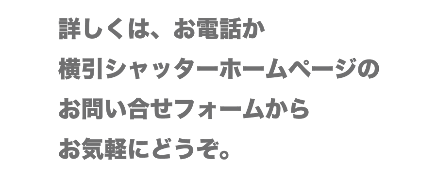 詳しくは、お電話か横引シャッターホームページのお問い合せフォームからお気軽にどうぞ。