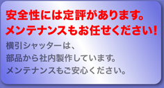 安全性には定評があります。メンテナンスもお任せください！ 横引シャッターは、部品から社内製作しています。メンテナンスもご安心ください。