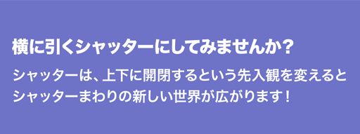 横に引くシャッターにしてみませんか？シャッターは、上下に開閉するという先入観を変えるとシャッターまわりの新しい世界が広がります！