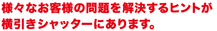 様々なお客様の問題を解決するヒントが横引きシャッターにあります。