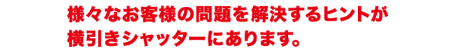 様々なお客様の問題を解決するヒントが横引きシャッターにあります。