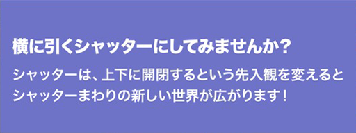 横に引くシャッターにしてみませんか？シャッターは、上下に開閉するという先入観を変えるとシャッターまわりの新しい世界が広がります！