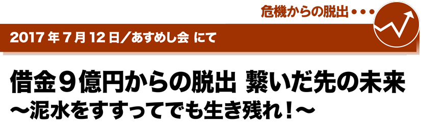 2017年7月12日／あすめし会にて　借金9億円からの脱出 繋いだ先の未来 ～泥水をすすってでも生き残れ！～