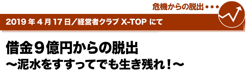2019年4月17日／経営者クラブ X-TOPにて　借金9億円からの脱出～泥水をすすってでも生き残れ！～