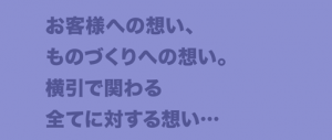 お客様への想い、ものづくりへの想い。横引で関わる全てに対する想い…