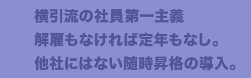 横引流の社員第一主義　解雇もなければ定年もなし。他社にはない随時昇格の導入。