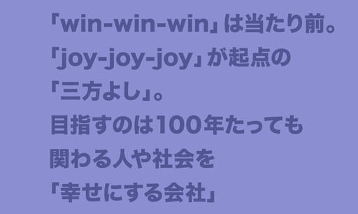 「win-win-win」は当たり前。「joy-joy-joy」が起点の「三方よし」。目指すのは100年たっても関わる人や社会を「幸せにする会社」