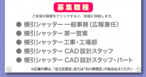 募集職種　ご希望の職種をクリックすると、詳細に移動します。　●横引シャッター一般事務（広報兼任）●横引シャッター第一営業●横引シャッター工事・工場部●横引シャッターCAD設計スタッフ●横引シャッターCAD設計スタッフ・パート　※応募の際は、「足立区限定」または「石川県限定」の旨お伝えください