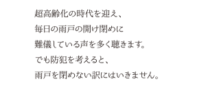 超高齢化の時代を迎え、毎日の雨戸の開け閉めに難儀している声を多く聴きます。でも防犯を考えると、雨戸を閉めない訳にはいきません。