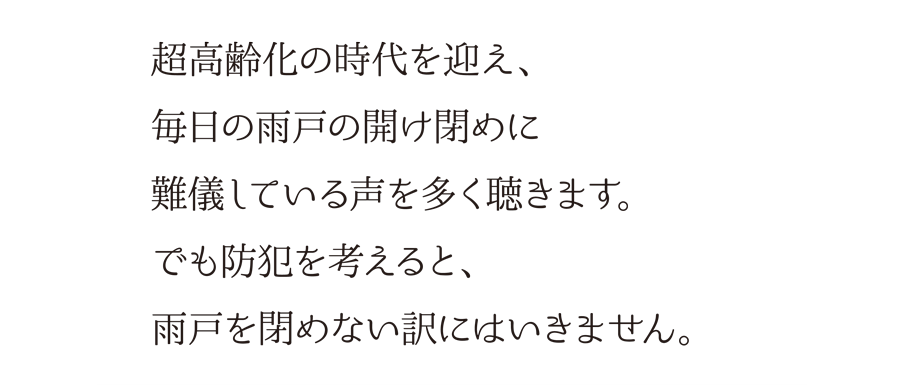 超高齢化の時代を迎え、毎日の雨戸の開け閉めに難儀している声を多く聴きます。でも防犯を考えると、雨戸を閉めない訳にはいきません。